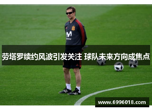 劳塔罗续约风波引发关注 球队未来方向成焦点