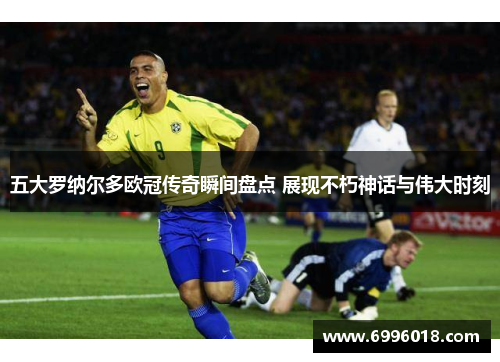 五大罗纳尔多欧冠传奇瞬间盘点 展现不朽神话与伟大时刻