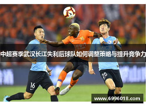 中超赛季武汉长江失利后球队如何调整策略与提升竞争力