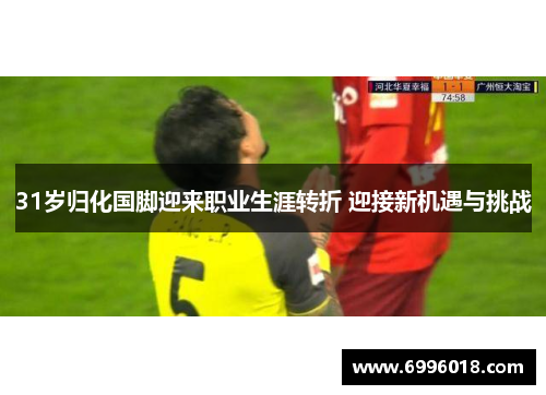 31岁归化国脚迎来职业生涯转折 迎接新机遇与挑战