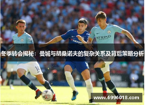 冬季转会揭秘：曼城与胡桑诺夫的复杂关系及背后策略分析