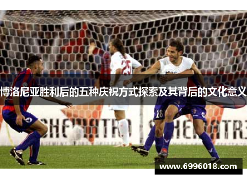 博洛尼亚胜利后的五种庆祝方式探索及其背后的文化意义