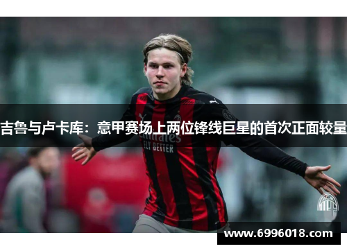 吉鲁与卢卡库：意甲赛场上两位锋线巨星的首次正面较量