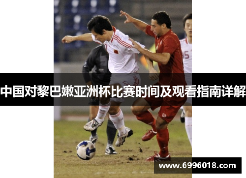中国对黎巴嫩亚洲杯比赛时间及观看指南详解