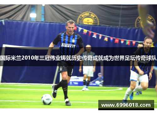 国际米兰2010年三冠伟业铸就历史传奇成就成为世界足坛传奇球队
