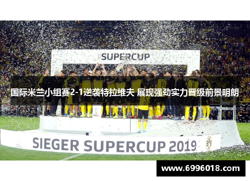 国际米兰小组赛2-1逆袭特拉维夫 展现强劲实力晋级前景明朗